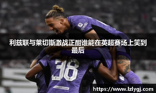 利兹联与莱切斯激战正酣谁能在英超赛场上笑到最后